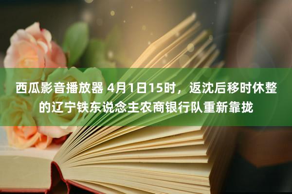 西瓜影音播放器 4月1日15时，返沈后移时休整的辽宁铁东说念主农商银行队重新靠拢