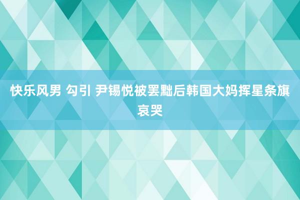 快乐风男 勾引 尹锡悦被罢黜后韩国大妈挥星条旗哀哭