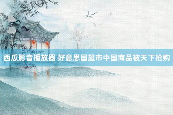 西瓜影音播放器 好意思国超市中国商品被天下抢购