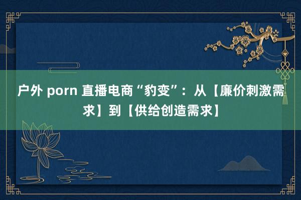 户外 porn 直播电商“豹变”：从【廉价刺激需求】到【供给创造需求】