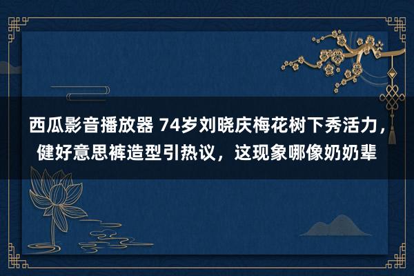 西瓜影音播放器 74岁刘晓庆梅花树下秀活力，健好意思裤造型引热议，这现象哪像奶奶辈