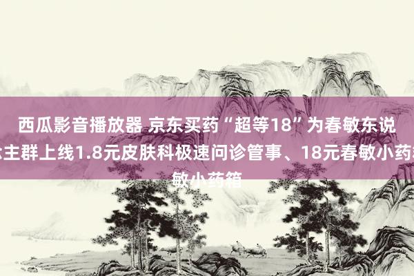 西瓜影音播放器 京东买药“超等18”为春敏东说念主群上线1.8元皮肤科极速问诊管事、18元春敏小药箱