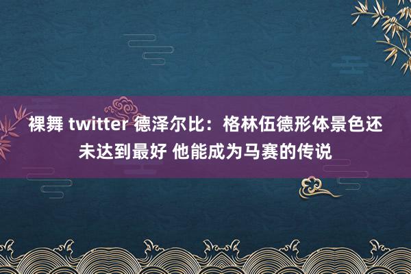 裸舞 twitter 德泽尔比：格林伍德形体景色还未达到最好 他能成为马赛的传说