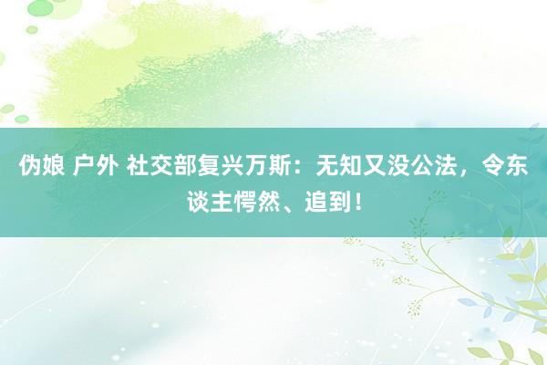 伪娘 户外 社交部复兴万斯：无知又没公法，令东谈主愕然、追到！