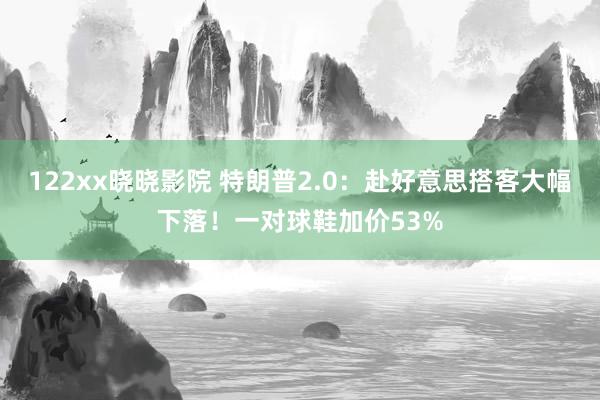 122xx晓晓影院 特朗普2.0：赴好意思搭客大幅下落！一对球鞋加价53%