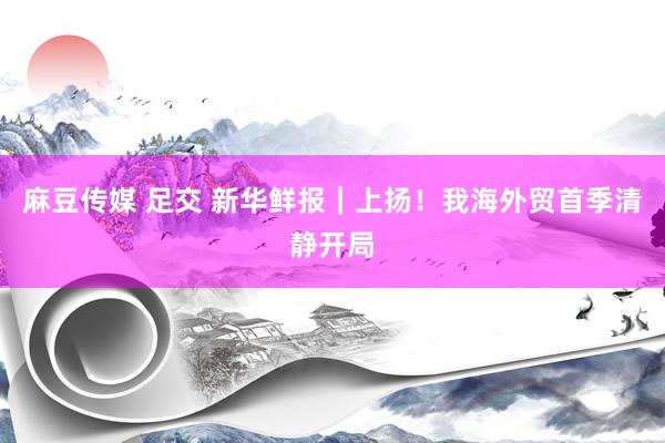 麻豆传媒 足交 新华鲜报｜上扬！我海外贸首季清静开局