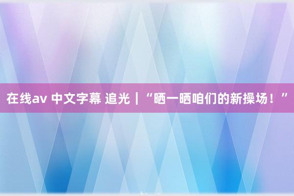 在线av 中文字幕 追光｜“晒一晒咱们的新操场！”