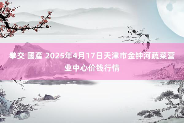 拳交 國產 2025年4月17日天津市金钟河蔬菜营业中心价钱行情