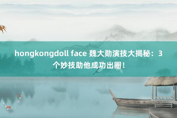 hongkongdoll face 魏大勋演技大揭秘：3个妙技助他成功出圈！