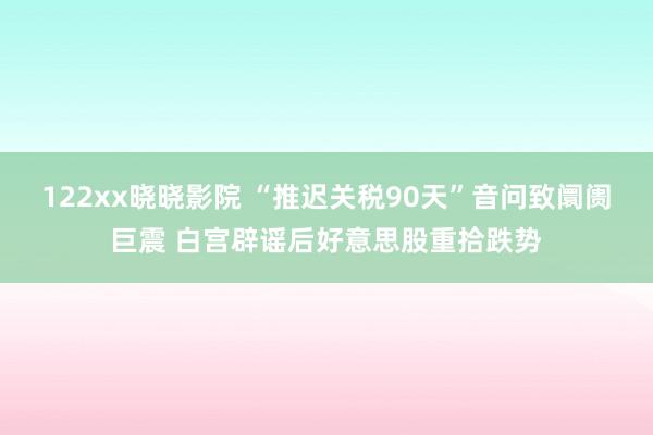 122xx晓晓影院 “推迟关税90天”音问致阛阓巨震 白宫辟谣后好意思股重拾跌势