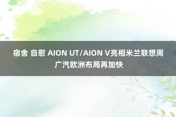 宿舍 自慰 AION UT/AION V亮相米兰联想周 广汽欧洲布局再加快
