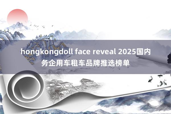 hongkongdoll face reveal 2025国内务企用车租车品牌推选榜单