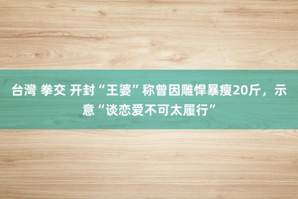 台灣 拳交 开封“王婆”称曾因雕悍暴瘦20斤，示意“谈恋爱不可太履行”