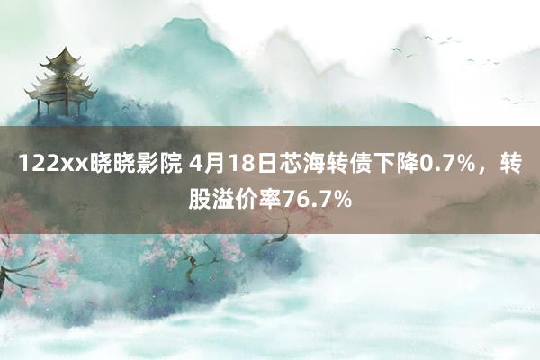 122xx晓晓影院 4月18日芯海转债下降0.7%，转股溢价率76.7%