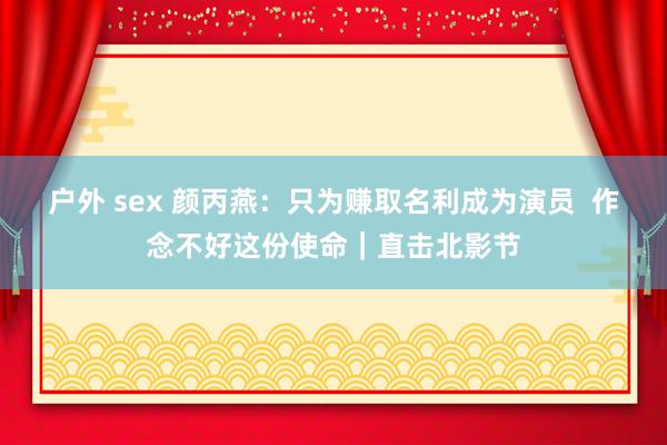 户外 sex 颜丙燕：只为赚取名利成为演员  作念不好这份使命｜直击北影节