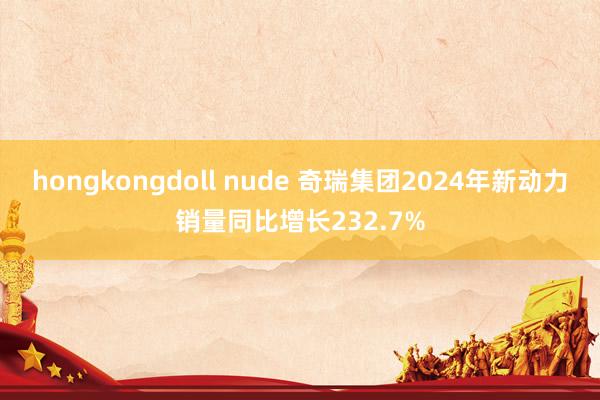 hongkongdoll nude 奇瑞集团2024年新动力销量同比增长232.7%